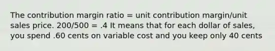 The contribution margin ratio = unit contribution margin/unit sales price. 200/500 = .4 It means that for each dollar of sales, you spend .60 cents on variable cost and you keep only 40 cents