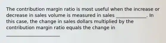 The contribution margin ratio is most useful when the increase or decrease in sales volume is measured in sales _____________. In this case, the change in sales dollars multiplied by the contribution margin ratio equals the change in _______________________