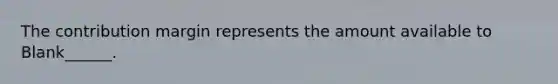 The contribution margin represents the amount available to Blank______.