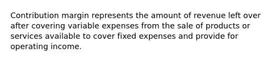 Contribution margin represents the amount of revenue left over after covering variable expenses from the sale of products or services available to cover fixed expenses and provide for operating income.