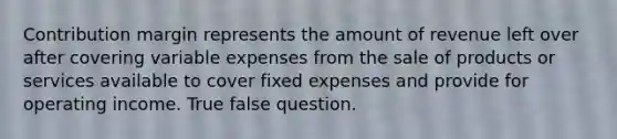 Contribution margin represents the amount of revenue left over after covering variable expenses from the sale of products or services available to cover fixed expenses and provide for operating income. True false question.