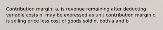 Contribution margin: a. is revenue remaining after deducting variable costs b. may be expressed as unit contribution margin c. is selling price less cost of goods sold d. both a and b