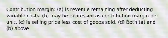 Contribution margin: (a) is revenue remaining after deducting variable costs. (b) may be expressed as contribution margin per unit. (c) is selling price less cost of goods sold. (d) Both (a) and (b) above.