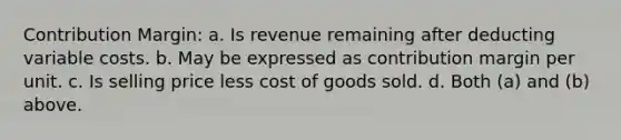 Contribution Margin: a. Is revenue remaining after deducting variable costs. b. May be expressed as contribution margin per unit. c. Is selling price less cost of goods sold. d. Both (a) and (b) above.