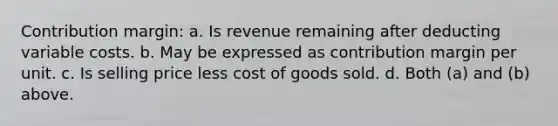 Contribution margin: a. Is revenue remaining after deducting variable costs. b. May be expressed as contribution margin per unit. c. Is selling price less cost of goods sold. d. Both (a) and (b) above.