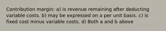 Contribution margin: a) is revenue remaining after deducting variable costs. b) may be expressed on a per unit basis. c) is fixed cost minus variable costs. d) Both a and b above