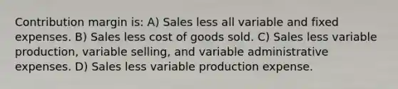 Contribution margin is: A) Sales less all variable and fixed expenses. B) Sales less cost of goods sold. C) Sales less variable production, variable selling, and variable administrative expenses. D) Sales less variable production expense.