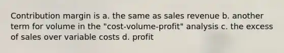 Contribution margin is a. the same as sales revenue b. another term for volume in the "cost-volume-profit" analysis c. the excess of sales over variable costs d. profit