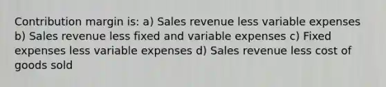 Contribution margin is: a) Sales revenue less variable expenses b) Sales revenue less fixed and variable expenses c) Fixed expenses less variable expenses d) Sales revenue less cost of goods sold