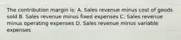 The contribution margin is: A. Sales revenue minus cost of goods sold B. Sales revenue minus fixed expenses C. Sales revenue minus operating expenses D. Sales revenue minus variable expenses