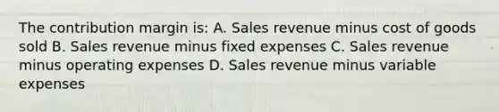 The contribution margin is: A. Sales revenue minus cost of goods sold B. Sales revenue minus fixed expenses C. Sales revenue minus operating expenses D. Sales revenue minus variable expenses