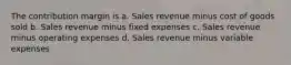 The contribution margin is a. Sales revenue minus cost of goods sold b. Sales revenue minus fixed expenses c. Sales revenue minus operating expenses d. Sales revenue minus variable expenses