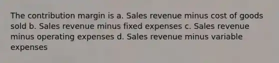 The contribution margin is a. Sales revenue minus cost of goods sold b. Sales revenue minus fixed expenses c. Sales revenue minus operating expenses d. Sales revenue minus variable expenses