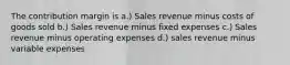 The contribution margin is a.) Sales revenue minus costs of goods sold b.) Sales revenue minus fixed expenses c.) Sales revenue minus operating expenses d.) sales revenue minus variable expenses