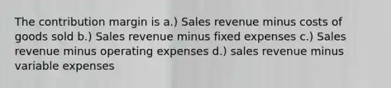 The contribution margin is a.) Sales revenue minus costs of goods sold b.) Sales revenue minus fixed expenses c.) Sales revenue minus operating expenses d.) sales revenue minus variable expenses