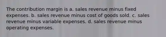 The contribution margin is a. sales revenue minus fixed expenses. b. sales revenue minus cost of goods sold. c. sales revenue minus variable expenses. d. sales revenue minus operating expenses.