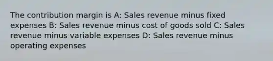 The contribution margin is A: Sales revenue minus fixed expenses B: Sales revenue minus cost of goods sold C: Sales revenue minus variable expenses D: Sales revenue minus operating expenses