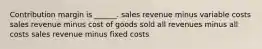 Contribution margin is ______. sales revenue minus variable costs sales revenue minus cost of goods sold all revenues minus all costs sales revenue minus fixed costs