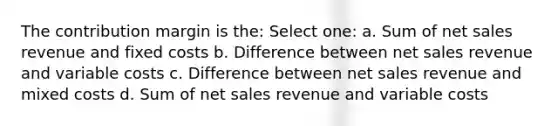 The contribution margin is the: Select one: a. Sum of net sales revenue and fixed costs b. Difference between net sales revenue and variable costs c. Difference between net sales revenue and mixed costs d. Sum of net sales revenue and variable costs