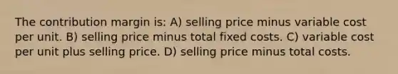 The contribution margin is: A) selling price minus variable cost per unit. B) selling price minus total fixed costs. C) variable cost per unit plus selling price. D) selling price minus total costs.