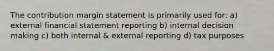 The contribution margin statement is primarily used for: a) external financial statement reporting b) internal decision making c) both internal & external reporting d) tax purposes