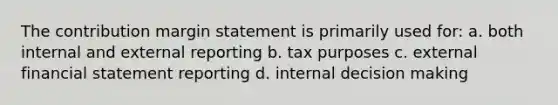 The contribution margin statement is primarily used for: a. both internal and external reporting b. tax purposes c. external financial statement reporting d. internal decision making