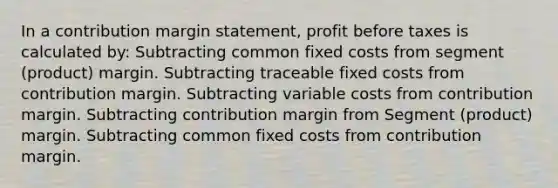 In a contribution margin statement, profit before taxes is calculated by: Subtracting common fixed costs from segment (product) margin. Subtracting traceable fixed costs from contribution margin. Subtracting variable costs from contribution margin. Subtracting contribution margin from Segment (product) margin. Subtracting common fixed costs from contribution margin.