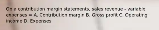 On a contribution margin statements, sales revenue - variable expenses = A. Contribution margin B. Gross profit C. Operating income D. Expenses