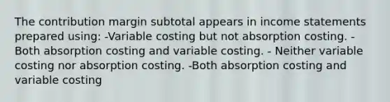 The contribution margin subtotal appears in income statements prepared using: -Variable costing but not absorption costing. -Both absorption costing and variable costing. - Neither variable costing nor absorption costing. -Both absorption costing and variable costing