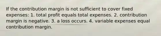 If the contribution margin is not sufficient to cover fixed expenses: 1. total profit equals total expenses. 2. contribution margin is negative. 3. a loss occurs. 4. variable expenses equal contribution margin.