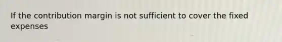 If the contribution margin is not sufficient to cover the fixed expenses