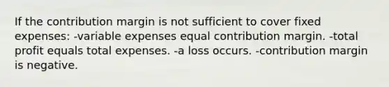 If the contribution margin is not sufficient to cover fixed expenses: -variable expenses equal contribution margin. -total profit equals total expenses. -a loss occurs. -contribution margin is negative.