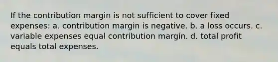 If the contribution margin is not sufficient to cover fixed expenses: a. contribution margin is negative. b. a loss occurs. c. variable expenses equal contribution margin. d. total profit equals total expenses.