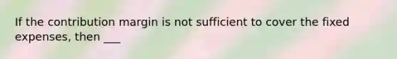 If the contribution margin is not sufficient to cover the fixed expenses, then ___