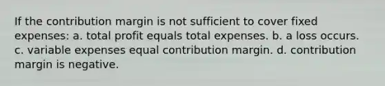 If the contribution margin is not sufficient to cover fixed expenses: a. total profit equals total expenses. b. a loss occurs. c. variable expenses equal contribution margin. d. contribution margin is negative.