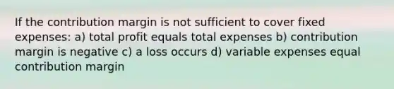 If the contribution margin is not sufficient to cover fixed expenses: a) total profit equals total expenses b) contribution margin is negative c) a loss occurs d) variable expenses equal contribution margin