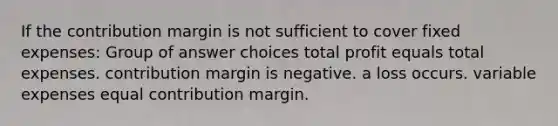 If the contribution margin is not sufficient to cover fixed expenses: Group of answer choices total profit equals total expenses. contribution margin is negative. a loss occurs. variable expenses equal contribution margin.