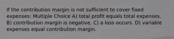 If the contribution margin is not sufficient to cover fixed expenses: Multiple Choice A) total profit equals total expenses. B) contribution margin is negative. C) a loss occurs. D) variable expenses equal contribution margin.