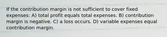 If the contribution margin is not sufficient to cover fixed expenses: A) total profit equals total expenses. B) contribution margin is negative. C) a loss occurs. D) variable expenses equal contribution margin.