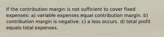 If the contribution margin is not sufficient to cover fixed expenses: a) variable expenses equal contribution margin. b) contribution margin is negative. c) a loss occurs. d) total profit equals total expenses.