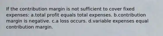 If the contribution margin is not sufficient to cover fixed expenses: a.total profit equals total expenses. b.contribution margin is negative. c.a loss occurs. d.variable expenses equal contribution margin.