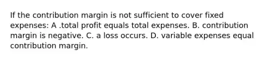 If the contribution margin is not sufficient to cover fixed expenses: A .total profit equals total expenses. B. contribution margin is negative. C. a loss occurs. D. variable expenses equal contribution margin.