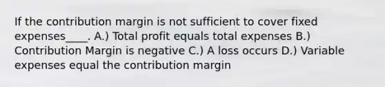 If the contribution margin is not sufficient to cover fixed expenses____. A.) Total profit equals total expenses B.) Contribution Margin is negative C.) A loss occurs D.) Variable expenses equal the contribution margin