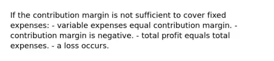 If the contribution margin is not sufficient to cover fixed expenses: - variable expenses equal contribution margin. - contribution margin is negative. - total profit equals total expenses. - a loss occurs.