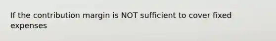 If the contribution margin is NOT sufficient to cover fixed expenses