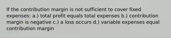 If the contribution margin is not sufficient to cover fixed expenses: a.) total profit equals total expenses b.) contribution margin is negative c.) a loss occurs d.) variable expenses equal contribution margin