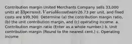 Contribution margin United Merchants Company sells 33,000 units at 33 per unit. Variable costs are26.73 per unit, and fixed costs are 99,300. Determine (a) the contribution margin ratio, (b) the unit contribution margin, and (c) operating income. a. Contribution margin ratio (Enter as a whole number.) b. Unit contribution margin (Round to the nearest cent.) c. Operating income