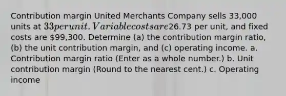 Contribution margin United Merchants Company sells 33,000 units at 33 per unit. Variable costs are26.73 per unit, and fixed costs are 99,300. Determine (a) the contribution margin ratio, (b) the unit contribution margin, and (c) operating income. a. Contribution margin ratio (Enter as a whole number.) b. Unit contribution margin (Round to the nearest cent.) c. Operating income