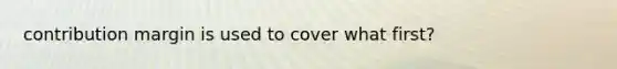 contribution margin is used to cover what first?