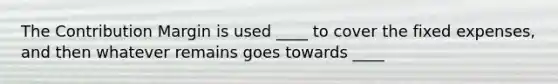 The Contribution Margin is used ____ to cover the fixed expenses, and then whatever remains goes towards ____